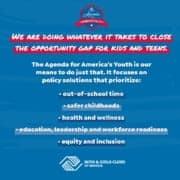 The Agenda for America's Youth is our mean to close the opportunity gap for kids and teens. It focuses on ploicy solutions that prioritize: out of school time, safer childhoods, health and wellness, education, workforce readiness, and equity and inclusion.