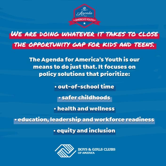 The Agenda for America's Youth is our mean to close the opportunity gap for kids and teens. It focuses on ploicy solutions that prioritize: out of school time, safer childhoods, health and wellness, education, workforce readiness, and equity and inclusion.